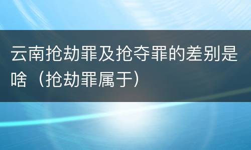 云南抢劫罪及抢夺罪的差别是啥（抢劫罪属于）