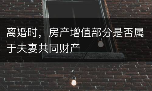 离婚时，房产增值部分是否属于夫妻共同财产