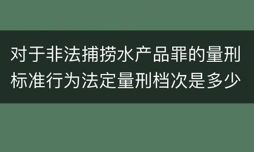 对于非法捕捞水产品罪的量刑标准行为法定量刑档次是多少