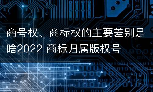 商号权、商标权的主要差别是啥2022 商标归属版权号