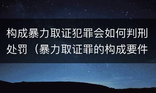 构成暴力取证犯罪会如何判刑处罚（暴力取证罪的构成要件）