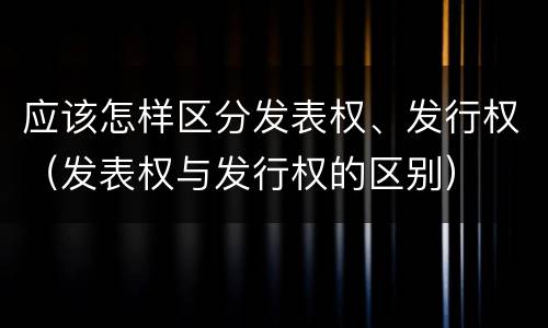 应该怎样区分发表权、发行权（发表权与发行权的区别）