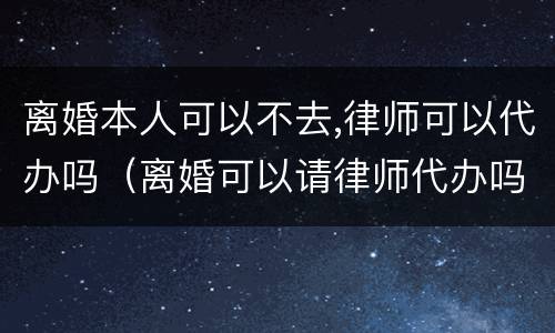 离婚本人可以不去,律师可以代办吗（离婚可以请律师代办吗）
