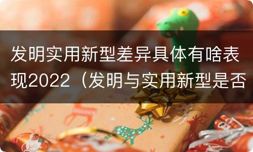 发明实用新型差异具体有啥表现2022（发明与实用新型是否具有实用性）