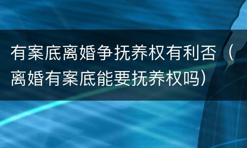 有案底离婚争抚养权有利否（离婚有案底能要抚养权吗）