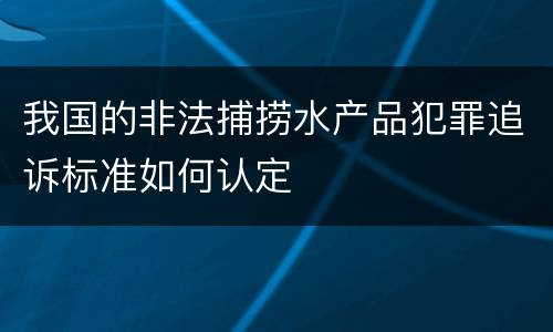 我国的非法捕捞水产品犯罪追诉标准如何认定