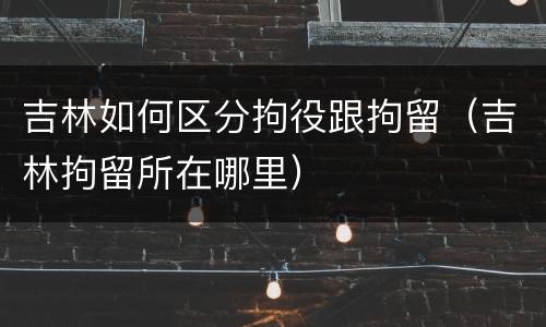 吉林如何区分拘役跟拘留（吉林拘留所在哪里）