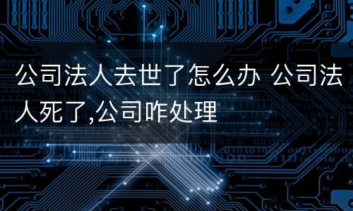公司法人去世了怎么办 公司法人死了,公司咋处理