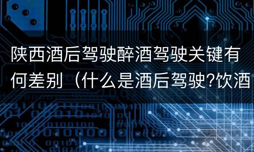 陕西酒后驾驶醉酒驾驶关键有何差别（什么是酒后驾驶?饮酒驾驶与醉酒驾驶的区别是什么?）