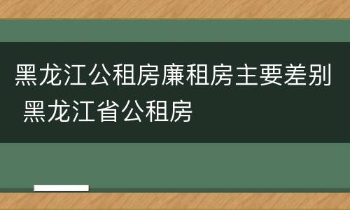 黑龙江公租房廉租房主要差别 黑龙江省公租房