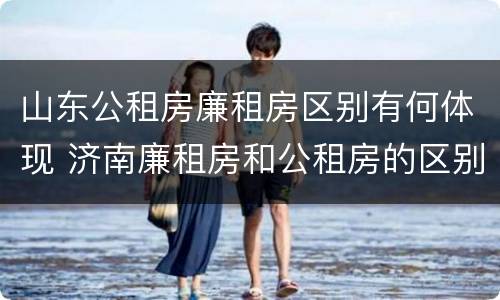 山东公租房廉租房区别有何体现 济南廉租房和公租房的区别