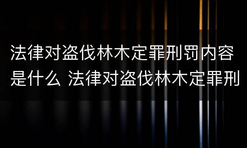 法律对盗伐林木定罪刑罚内容是什么 法律对盗伐林木定罪刑罚内容是什么