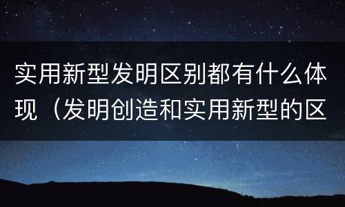 实用新型发明区别都有什么体现（发明创造和实用新型的区别）