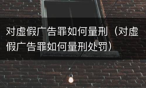 对虚假广告罪如何量刑（对虚假广告罪如何量刑处罚）