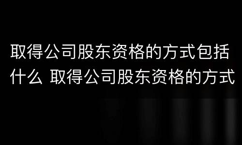 取得公司股东资格的方式包括什么 取得公司股东资格的方式包括什么和什么