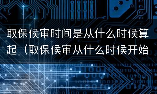 取保候审时间是从什么时候算起（取保候审从什么时候开始算起）