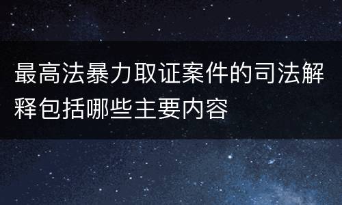 最高法暴力取证案件的司法解释包括哪些主要内容