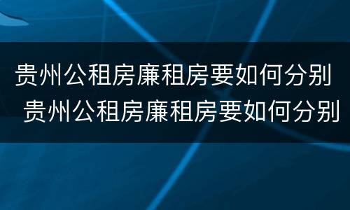 贵州公租房廉租房要如何分别 贵州公租房廉租房要如何分别购买