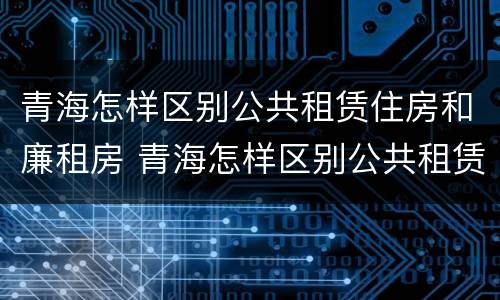 青海怎样区别公共租赁住房和廉租房 青海怎样区别公共租赁住房和廉租房呢