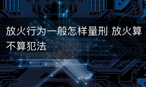放火行为一般怎样量刑 放火算不算犯法