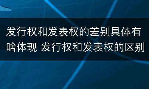 发行权和发表权的差别具体有啥体现 发行权和发表权的区别