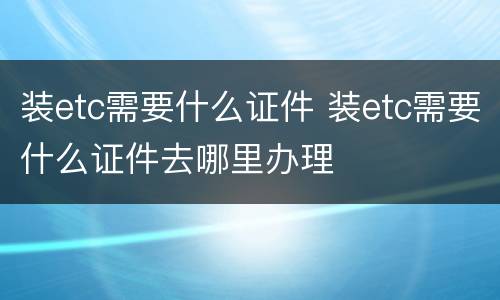 装etc需要什么证件 装etc需要什么证件去哪里办理