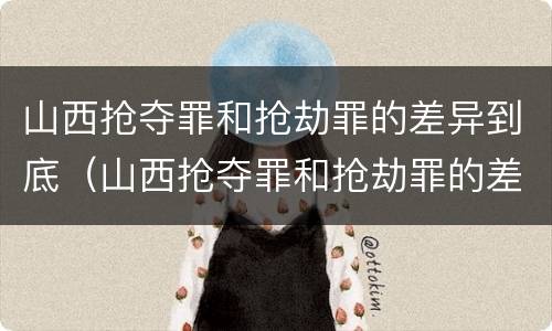 山西抢夺罪和抢劫罪的差异到底（山西抢夺罪和抢劫罪的差异到底有多大）