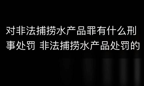 对非法捕捞水产品罪有什么刑事处罚 非法捕捞水产品处罚的法律依据