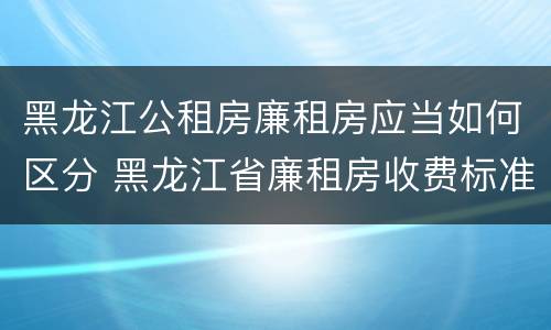 黑龙江公租房廉租房应当如何区分 黑龙江省廉租房收费标准是多少