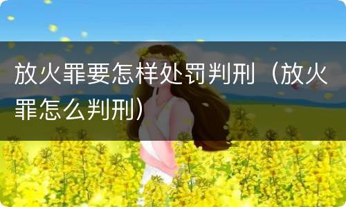 放火罪要怎样处罚判刑（放火罪怎么判刑）