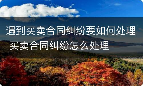遇到买卖合同纠纷要如何处理 买卖合同纠纷怎么处理