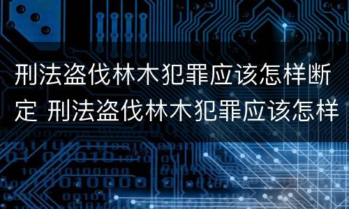刑法盗伐林木犯罪应该怎样断定 刑法盗伐林木犯罪应该怎样断定罪名