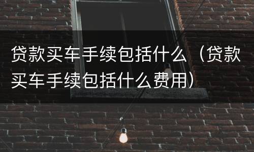 贷款买车手续包括什么（贷款买车手续包括什么费用）