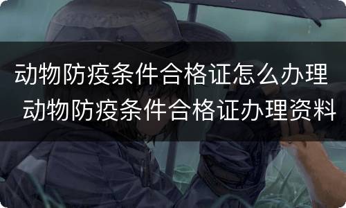 动物防疫条件合格证怎么办理 动物防疫条件合格证办理资料