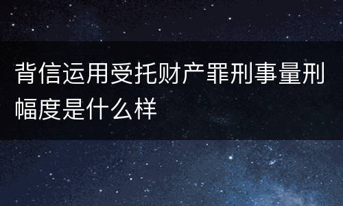 背信运用受托财产罪刑事量刑幅度是什么样