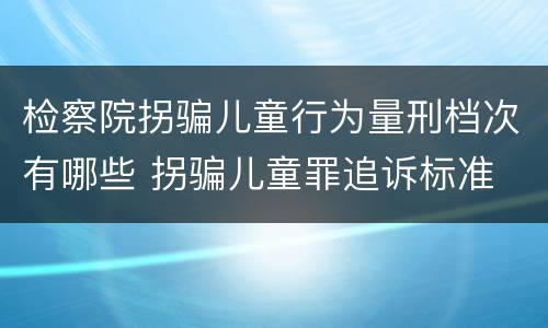 检察院拐骗儿童行为量刑档次有哪些 拐骗儿童罪追诉标准