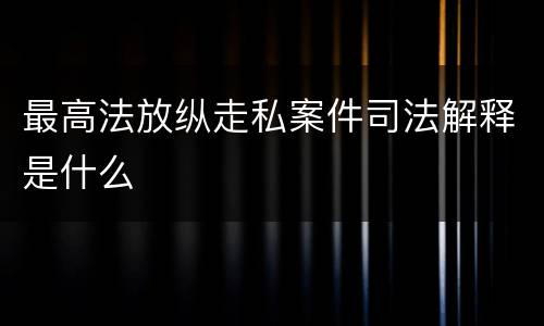最高法放纵走私案件司法解释是什么
