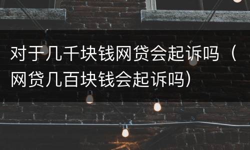 对于几千块钱网贷会起诉吗（网贷几百块钱会起诉吗）