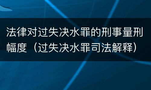 法律对过失决水罪的刑事量刑幅度（过失决水罪司法解释）