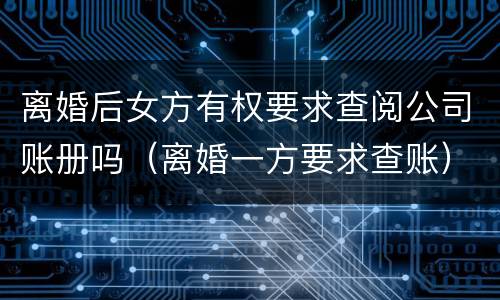 离婚后女方有权要求查阅公司账册吗（离婚一方要求查账）