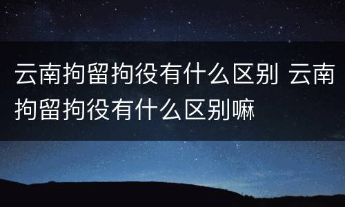 云南拘留拘役有什么区别 云南拘留拘役有什么区别嘛