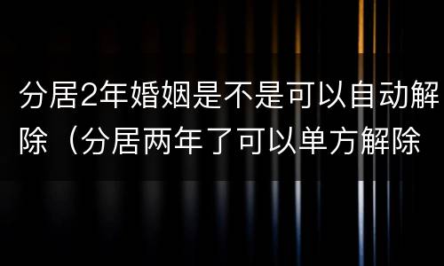 分居2年婚姻是不是可以自动解除（分居两年了可以单方解除婚姻吗）