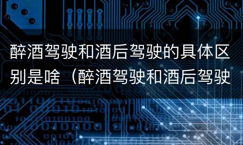 醉酒驾驶和酒后驾驶的具体区别是啥（醉酒驾驶和酒后驾驶有什么区别）