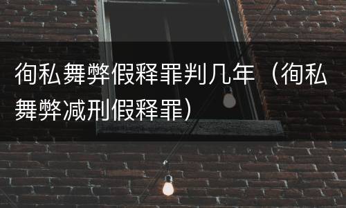 徇私舞弊假释罪判几年（徇私舞弊减刑假释罪）