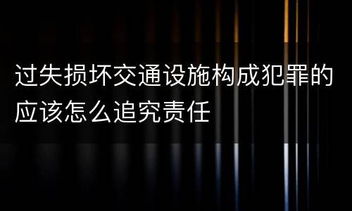 过失损坏交通设施构成犯罪的应该怎么追究责任