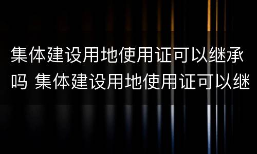 集体建设用地使用证可以继承吗 集体建设用地使用证可以继承吗怎么办