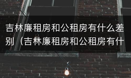 吉林廉租房和公租房有什么差别（吉林廉租房和公租房有什么差别嘛）