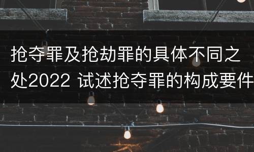 抢夺罪及抢劫罪的具体不同之处2022 试述抢夺罪的构成要件以及与抢劫罪的区别