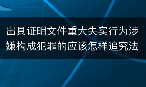 出具证明文件重大失实行为涉嫌构成犯罪的应该怎样追究法律责任