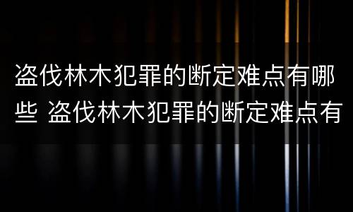 盗伐林木犯罪的断定难点有哪些 盗伐林木犯罪的断定难点有哪些